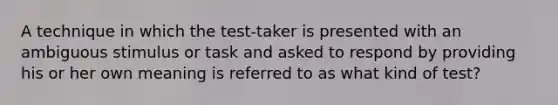 A technique in which the test-taker is presented with an ambiguous stimulus or task and asked to respond by providing his or her own meaning is referred to as what kind of test?