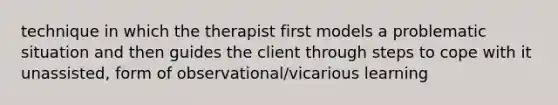 technique in which the therapist first models a problematic situation and then guides the client through steps to cope with it unassisted, form of observational/vicarious learning