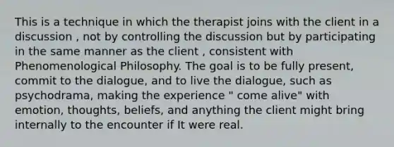 This is a technique in which the therapist joins with the client in a discussion , not by controlling the discussion but by participating in the same manner as the client , consistent with Phenomenological Philosophy. The goal is to be fully present, commit to the dialogue, and to live the dialogue, such as psychodrama, making the experience " come alive" with emotion, thoughts, beliefs, and anything the client might bring internally to the encounter if It were real.