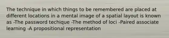 The technique in which things to be remembered are placed at different locations in a mental image of a spatial layout is known as -The password techique -The method of loci -Paired associate learning -A propositional representation