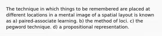 The technique in which things to be remembered are placed at different locations in a mental image of a spatial layout is known as a) paired-associate learning. b) the method of loci. c) the pegword technique. d) a propositional representation.