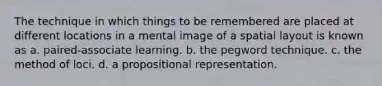 The technique in which things to be remembered are placed at different locations in a mental image of a spatial layout is known as a. paired-associate learning. b. the pegword technique. c. the method of loci. d. a propositional representation.