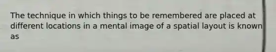 The technique in which things to be remembered are placed at different locations in a mental image of a spatial layout is known as