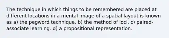 The technique in which things to be remembered are placed at different locations in a mental image of a spatial layout is known as a) the pegword technique. b) the method of loci. c) paired-associate learning. d) a propositional representation.