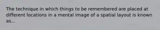 The technique in which things to be remembered are placed at different locations in a mental image of a spatial layout is known as...