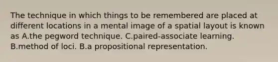 The technique in which things to be remembered are placed at different locations in a mental image of a spatial layout is known as A.the pegword technique. C.paired-associate learning. B.method of loci. B.a propositional representation.