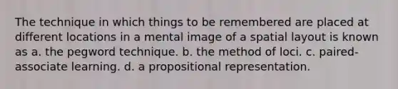 The technique in which things to be remembered are placed at different locations in a mental image of a spatial layout is known as a. the pegword technique. b. the method of loci. c. paired-associate learning. d. a propositional representation.