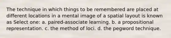 The technique in which things to be remembered are placed at different locations in a mental image of a spatial layout is known as Select one: a. paired-associate learning. b. a propositional representation. c. the method of loci. d. the pegword technique.