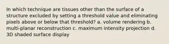 In which technique are tissues other than the surface of a structure excluded by setting a threshold value and eliminating pixels above or below that threshold? a. volume rendering b. multi-planar reconstruction c. maximum intensity projection d. 3D shaded surface display