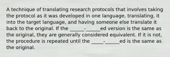 A technique of translating research protocols that involves taking the protocol as it was developed in one language, translating, it into the target language, and having someone else translate it back to the original. If the ______-______ed version is the same as the original, they are generally considered equivalent. If it is not, the procedure is repeated until the _____-______ed is the same as the original.