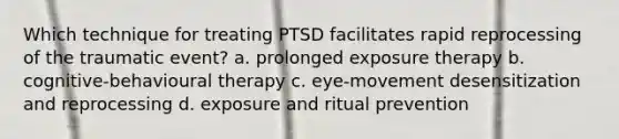 Which technique for treating PTSD facilitates rapid reprocessing of the traumatic event? a. prolonged exposure therapy b. cognitive-behavioural therapy c. eye-movement desensitization and reprocessing d. exposure and ritual prevention