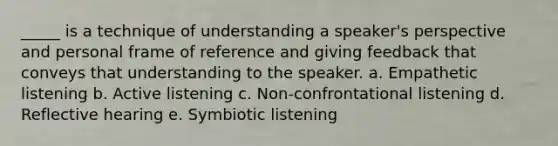 _____ is a technique of understanding a speaker's perspective and personal frame of reference and giving feedback that conveys that understanding to the speaker. a. Empathetic listening b. Active listening c. Non-confrontational listening d. Reflective hearing e. Symbiotic listening