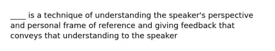 ____ is a technique of understanding the speaker's perspective and personal frame of reference and giving feedback that conveys that understanding to the speaker