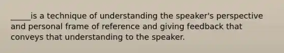 _____is a technique of understanding the speaker's perspective and personal frame of reference and giving feedback that conveys that understanding to the speaker.