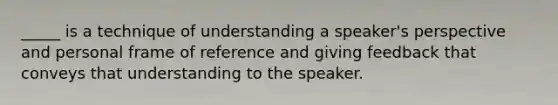 _____ is a technique of understanding a speaker's perspective and personal frame of reference and giving feedback that conveys that understanding to the speaker.