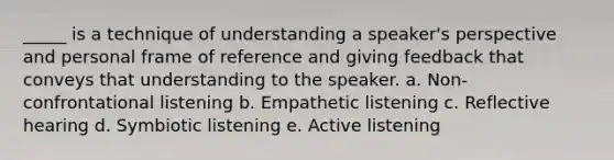 _____ is a technique of understanding a speaker's perspective and personal frame of reference and giving feedback that conveys that understanding to the speaker. a. Non-confrontational listening b. Empathetic listening c. Reflective hearing d. Symbiotic listening e. Active listening