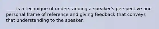 ____ is a technique of understanding a speaker's perspective and personal frame of reference and giving feedback that conveys that understanding to the speaker.