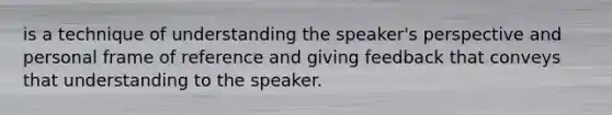 is a technique of understanding the speaker's perspective and personal frame of reference and giving feedback that conveys that understanding to the speaker.