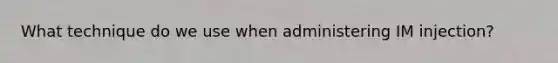 What technique do we use when administering IM injection?