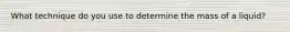 What technique do you use to determine the mass of a liquid?