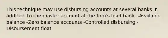 This technique may use disbursing accounts at several banks in addition to the master account at the firm's lead bank. -Available balance -Zero balance accounts -Controlled disbursing -Disbursement float