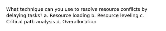 What technique can you use to resolve resource conflicts by delaying tasks? a. Resource loading b. Resource leveling c. Critical path analysis d. Overallocation