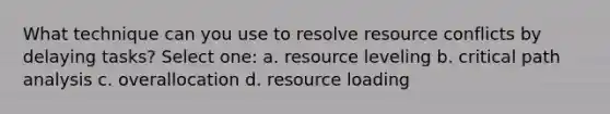 What technique can you use to resolve resource conflicts by delaying tasks? Select one: a. resource leveling b. critical path analysis c. overallocation d. resource loading