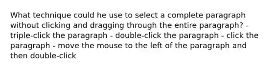 What technique could he use to select a complete paragraph without clicking and dragging through the entire paragraph? - triple-click the paragraph - double-click the paragraph - click the paragraph - move the mouse to the left of the paragraph and then double-click