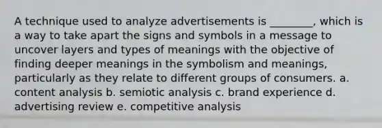 A technique used to analyze advertisements is ________, which is a way to take apart the signs and symbols in a message to uncover layers and types of meanings with the objective of finding deeper meanings in the symbolism and meanings, particularly as they relate to different groups of consumers. a. content analysis b. semiotic analysis c. brand experience d. advertising review e. competitive analysis