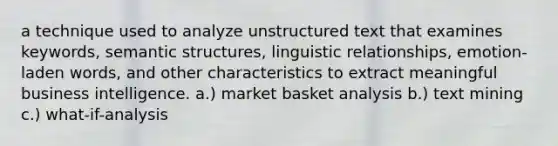 a technique used to analyze unstructured text that examines keywords, semantic structures, linguistic relationships, emotion-laden words, and other characteristics to extract meaningful business intelligence. a.) market basket analysis b.) text mining c.) what-if-analysis