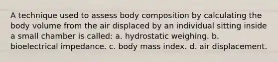 A technique used to assess body composition by calculating the body volume from the air displaced by an individual sitting inside a small chamber is called: a. hydrostatic weighing. b. bioelectrical impedance. c. body mass index. d. air displacement.