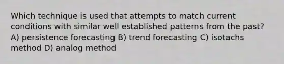 Which technique is used that attempts to match current conditions with similar well established patterns from the past? A) persistence forecasting B) trend forecasting C) isotachs method D) analog method