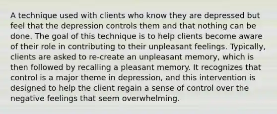 A technique used with clients who know they are depressed but feel that the depression controls them and that nothing can be done. The goal of this technique is to help clients become aware of their role in contributing to their unpleasant feelings. Typically, clients are asked to re-create an unpleasant memory, which is then followed by recalling a pleasant memory. It recognizes that control is a major theme in depression, and this intervention is designed to help the client regain a sense of control over the negative feelings that seem overwhelming.