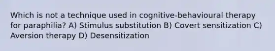 Which is not a technique used in cognitive-behavioural therapy for paraphilia? A) Stimulus substitution B) Covert sensitization C) Aversion therapy D) Desensitization