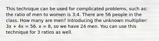 This technique can be used for complicated problems, such as: the ratio of men to women is 3:4. There are 56 people in the class. How many are men? Introducing the unknown multiplier: 3x + 4x = 56. x = 8, so we have 24 men. You can use this technique for 3 ratios as well.