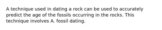 A technique used in dating a rock can be used to accurately predict the age of the fossils occurring in the rocks. This technique involves A. fossil dating.