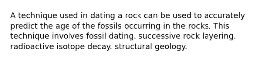 A technique used in dating a rock can be used to accurately predict the age of the fossils occurring in the rocks. This technique involves fossil dating. successive rock layering. radioactive isotope decay. structural geology.