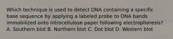 Which technique is used to detect DNA containing a specific base sequence by applying a labeled probe to DNA bands immobilized onto nitrocellulose paper following electrophoresis? A. Southern blot B. Northern blot C. Dot blot D. Western blot