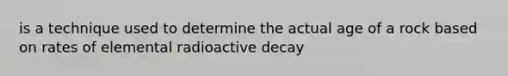 is a technique used to determine the actual age of a rock based on rates of elemental radioactive decay