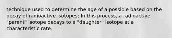 technique used to determine the age of a possible based on the decay of radioactive isotopes; In this process, a radioactive "parent" isotope decays to a "daughter" isotope at a characteristic rate.