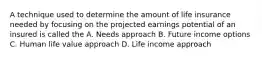 A technique used to determine the amount of life insurance needed by focusing on the projected earnings potential of an insured is called the A. Needs approach B. Future income options C. Human life value approach D. Life income approach