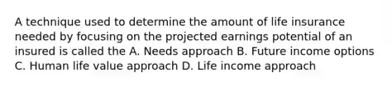 A technique used to determine the amount of life insurance needed by focusing on the projected earnings potential of an insured is called the A. Needs approach B. Future income options C. Human life value approach D. Life income approach