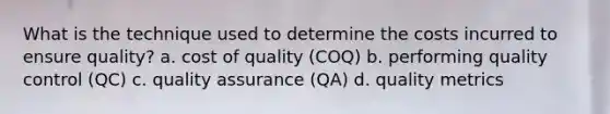 What is the technique used to determine the costs incurred to ensure quality? a. cost of quality (COQ) b. performing quality control (QC) c. quality assurance (QA) d. quality metrics