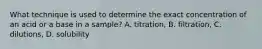 What technique is used to determine the exact concentration of an acid or a base in a sample? A. titration, B. filtration, C. dilutions, D. solubility