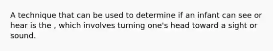 A technique that can be used to determine if an infant can see or hear is the , which involves turning one's head toward a sight or sound.