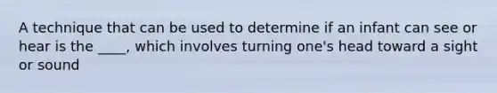 A technique that can be used to determine if an infant can see or hear is the ____, which involves turning one's head toward a sight or sound