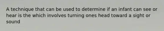 A technique that can be used to determine if an infant can see or hear is the which involves turning ones head toward a sight or sound