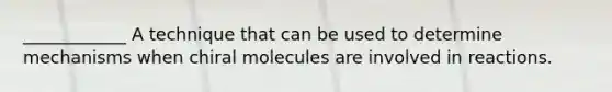 ____________ A technique that can be used to determine mechanisms when chiral molecules are involved in reactions.