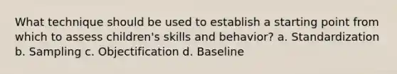 What technique should be used to establish a starting point from which to assess children's skills and behavior? a. Standardization b. Sampling c. Objectification d. Baseline