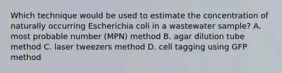 Which technique would be used to estimate the concentration of naturally occurring Escherichia coli in a wastewater sample? A. most probable number (MPN) method B. agar dilution tube method C. laser tweezers method D. cell tagging using GFP method